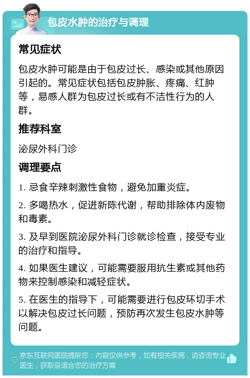 包皮水肿的治疗与调理 常见症状 包皮水肿可能是由于包皮过长、感染或其他原因引起的。常见症状包括包皮肿胀、疼痛、红肿等，易感人群为包皮过长或有不洁性行为的人群。 推荐科室 泌尿外科门诊 调理要点 1. 忌食辛辣刺激性食物，避免加重炎症。 2. 多喝热水，促进新陈代谢，帮助排除体内废物和毒素。 3. 及早到医院泌尿外科门诊就诊检查，接受专业的治疗和指导。 4. 如果医生建议，可能需要服用抗生素或其他药物来控制感染和减轻症状。 5. 在医生的指导下，可能需要进行包皮环切手术以解决包皮过长问题，预防再次发生包皮水肿等问题。