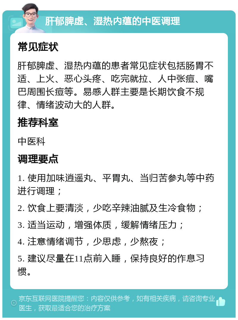 肝郁脾虚、湿热内蕴的中医调理 常见症状 肝郁脾虚、湿热内蕴的患者常见症状包括肠胃不适、上火、恶心头疼、吃完就拉、人中张痘、嘴巴周围长痘等。易感人群主要是长期饮食不规律、情绪波动大的人群。 推荐科室 中医科 调理要点 1. 使用加味逍遥丸、平胃丸、当归苦参丸等中药进行调理； 2. 饮食上要清淡，少吃辛辣油腻及生冷食物； 3. 适当运动，增强体质，缓解情绪压力； 4. 注意情绪调节，少思虑，少熬夜； 5. 建议尽量在11点前入睡，保持良好的作息习惯。