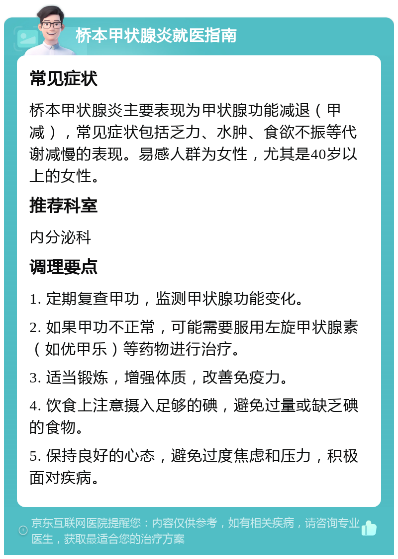 桥本甲状腺炎就医指南 常见症状 桥本甲状腺炎主要表现为甲状腺功能减退（甲减），常见症状包括乏力、水肿、食欲不振等代谢减慢的表现。易感人群为女性，尤其是40岁以上的女性。 推荐科室 内分泌科 调理要点 1. 定期复查甲功，监测甲状腺功能变化。 2. 如果甲功不正常，可能需要服用左旋甲状腺素（如优甲乐）等药物进行治疗。 3. 适当锻炼，增强体质，改善免疫力。 4. 饮食上注意摄入足够的碘，避免过量或缺乏碘的食物。 5. 保持良好的心态，避免过度焦虑和压力，积极面对疾病。