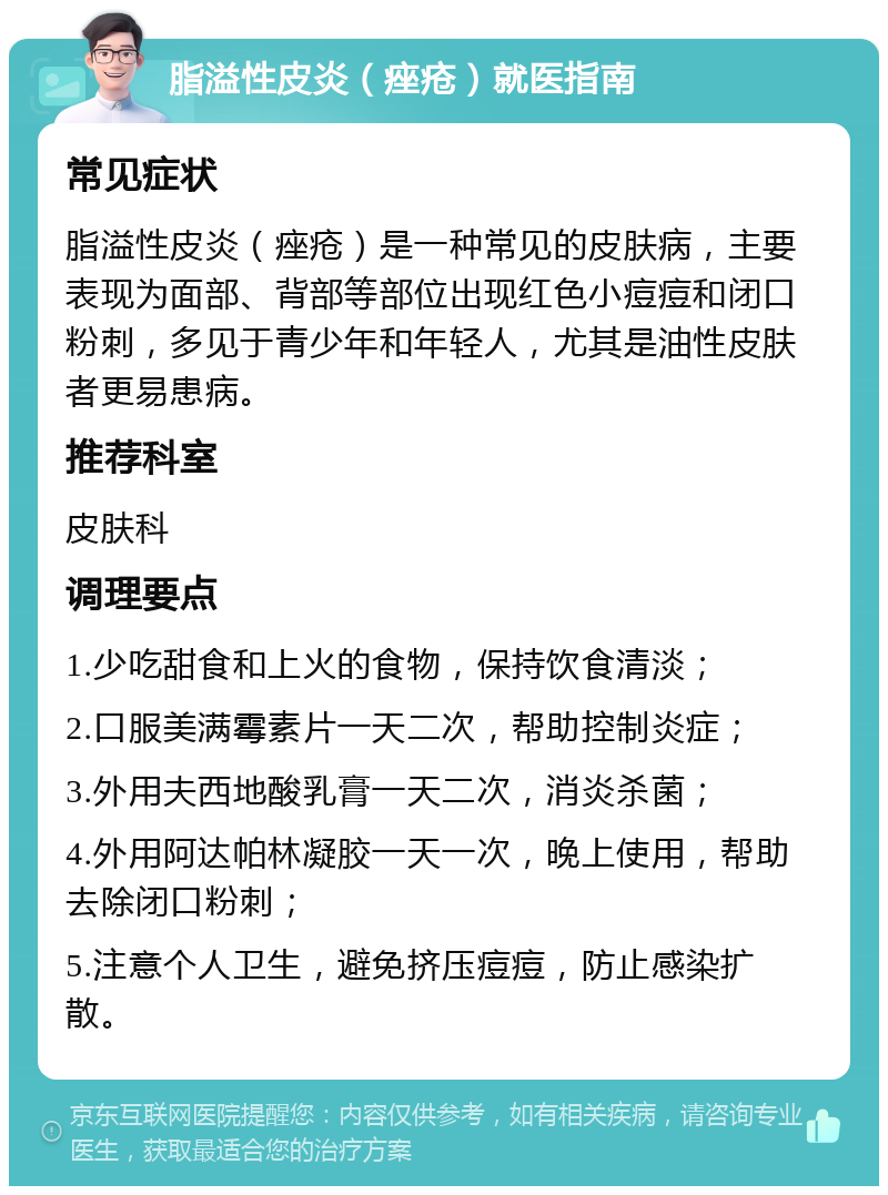 脂溢性皮炎（痤疮）就医指南 常见症状 脂溢性皮炎（痤疮）是一种常见的皮肤病，主要表现为面部、背部等部位出现红色小痘痘和闭口粉刺，多见于青少年和年轻人，尤其是油性皮肤者更易患病。 推荐科室 皮肤科 调理要点 1.少吃甜食和上火的食物，保持饮食清淡； 2.口服美满霉素片一天二次，帮助控制炎症； 3.外用夫西地酸乳膏一天二次，消炎杀菌； 4.外用阿达帕林凝胶一天一次，晚上使用，帮助去除闭口粉刺； 5.注意个人卫生，避免挤压痘痘，防止感染扩散。