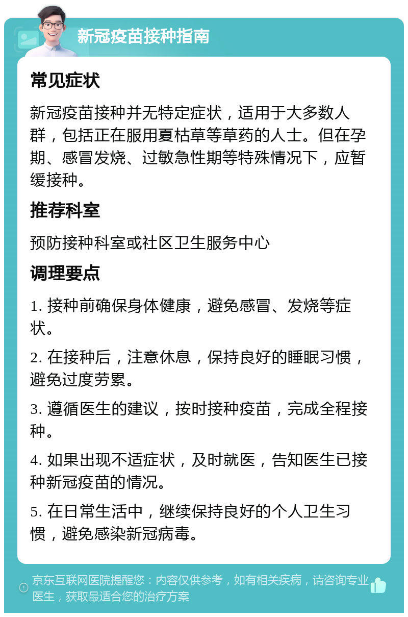 新冠疫苗接种指南 常见症状 新冠疫苗接种并无特定症状，适用于大多数人群，包括正在服用夏枯草等草药的人士。但在孕期、感冒发烧、过敏急性期等特殊情况下，应暂缓接种。 推荐科室 预防接种科室或社区卫生服务中心 调理要点 1. 接种前确保身体健康，避免感冒、发烧等症状。 2. 在接种后，注意休息，保持良好的睡眠习惯，避免过度劳累。 3. 遵循医生的建议，按时接种疫苗，完成全程接种。 4. 如果出现不适症状，及时就医，告知医生已接种新冠疫苗的情况。 5. 在日常生活中，继续保持良好的个人卫生习惯，避免感染新冠病毒。