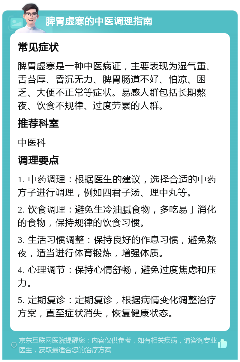 脾胃虚寒的中医调理指南 常见症状 脾胃虚寒是一种中医病证，主要表现为湿气重、舌苔厚、昏沉无力、脾胃肠道不好、怕凉、困乏、大便不正常等症状。易感人群包括长期熬夜、饮食不规律、过度劳累的人群。 推荐科室 中医科 调理要点 1. 中药调理：根据医生的建议，选择合适的中药方子进行调理，例如四君子汤、理中丸等。 2. 饮食调理：避免生冷油腻食物，多吃易于消化的食物，保持规律的饮食习惯。 3. 生活习惯调整：保持良好的作息习惯，避免熬夜，适当进行体育锻炼，增强体质。 4. 心理调节：保持心情舒畅，避免过度焦虑和压力。 5. 定期复诊：定期复诊，根据病情变化调整治疗方案，直至症状消失，恢复健康状态。