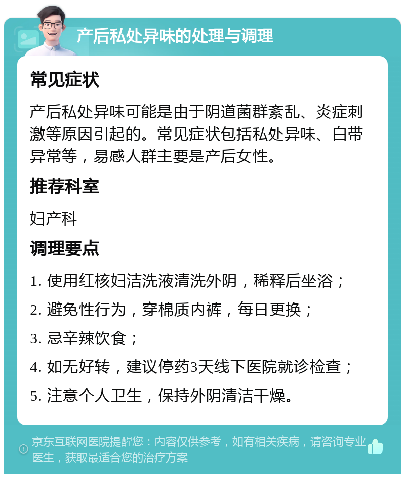 产后私处异味的处理与调理 常见症状 产后私处异味可能是由于阴道菌群紊乱、炎症刺激等原因引起的。常见症状包括私处异味、白带异常等，易感人群主要是产后女性。 推荐科室 妇产科 调理要点 1. 使用红核妇洁洗液清洗外阴，稀释后坐浴； 2. 避免性行为，穿棉质内裤，每日更换； 3. 忌辛辣饮食； 4. 如无好转，建议停药3天线下医院就诊检查； 5. 注意个人卫生，保持外阴清洁干燥。