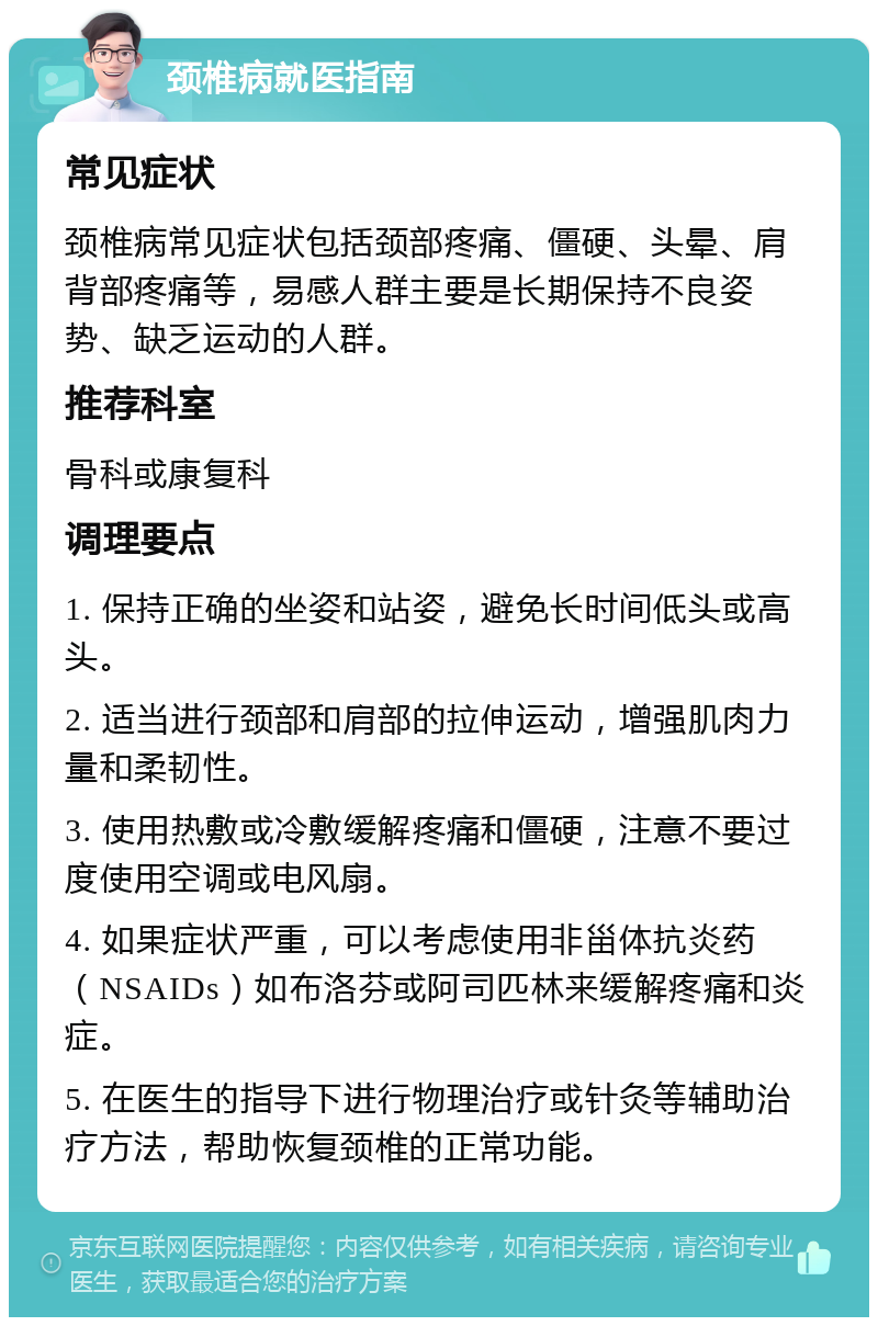 颈椎病就医指南 常见症状 颈椎病常见症状包括颈部疼痛、僵硬、头晕、肩背部疼痛等，易感人群主要是长期保持不良姿势、缺乏运动的人群。 推荐科室 骨科或康复科 调理要点 1. 保持正确的坐姿和站姿，避免长时间低头或高头。 2. 适当进行颈部和肩部的拉伸运动，增强肌肉力量和柔韧性。 3. 使用热敷或冷敷缓解疼痛和僵硬，注意不要过度使用空调或电风扇。 4. 如果症状严重，可以考虑使用非甾体抗炎药（NSAIDs）如布洛芬或阿司匹林来缓解疼痛和炎症。 5. 在医生的指导下进行物理治疗或针灸等辅助治疗方法，帮助恢复颈椎的正常功能。