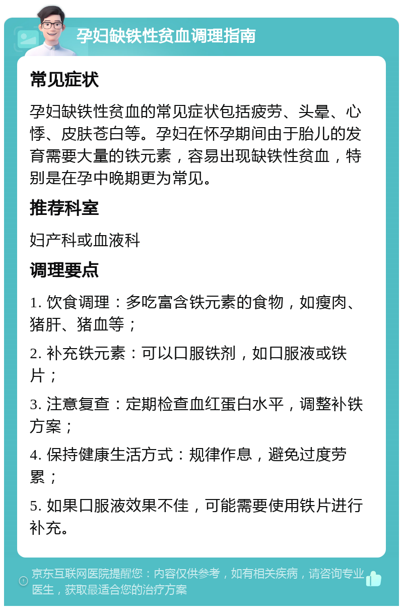 孕妇缺铁性贫血调理指南 常见症状 孕妇缺铁性贫血的常见症状包括疲劳、头晕、心悸、皮肤苍白等。孕妇在怀孕期间由于胎儿的发育需要大量的铁元素，容易出现缺铁性贫血，特别是在孕中晚期更为常见。 推荐科室 妇产科或血液科 调理要点 1. 饮食调理：多吃富含铁元素的食物，如瘦肉、猪肝、猪血等； 2. 补充铁元素：可以口服铁剂，如口服液或铁片； 3. 注意复查：定期检查血红蛋白水平，调整补铁方案； 4. 保持健康生活方式：规律作息，避免过度劳累； 5. 如果口服液效果不佳，可能需要使用铁片进行补充。