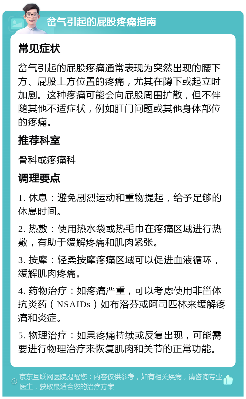 岔气引起的屁股疼痛指南 常见症状 岔气引起的屁股疼痛通常表现为突然出现的腰下方、屁股上方位置的疼痛，尤其在蹲下或起立时加剧。这种疼痛可能会向屁股周围扩散，但不伴随其他不适症状，例如肛门问题或其他身体部位的疼痛。 推荐科室 骨科或疼痛科 调理要点 1. 休息：避免剧烈运动和重物提起，给予足够的休息时间。 2. 热敷：使用热水袋或热毛巾在疼痛区域进行热敷，有助于缓解疼痛和肌肉紧张。 3. 按摩：轻柔按摩疼痛区域可以促进血液循环，缓解肌肉疼痛。 4. 药物治疗：如疼痛严重，可以考虑使用非甾体抗炎药（NSAIDs）如布洛芬或阿司匹林来缓解疼痛和炎症。 5. 物理治疗：如果疼痛持续或反复出现，可能需要进行物理治疗来恢复肌肉和关节的正常功能。