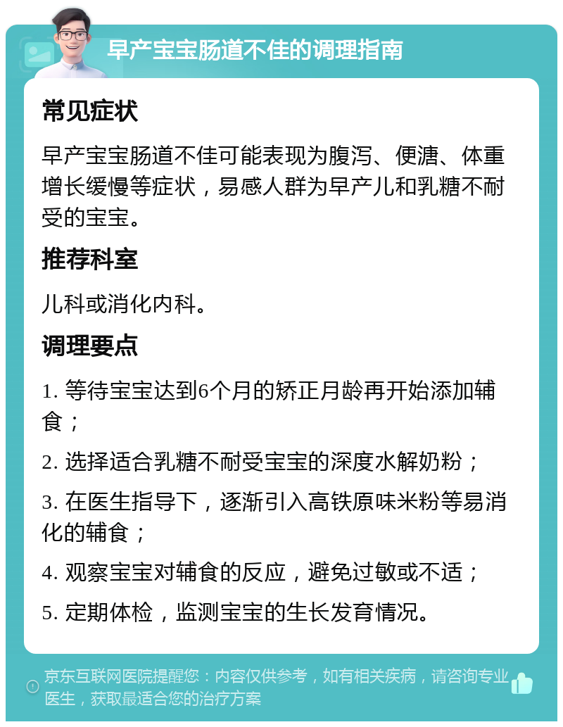 早产宝宝肠道不佳的调理指南 常见症状 早产宝宝肠道不佳可能表现为腹泻、便溏、体重增长缓慢等症状，易感人群为早产儿和乳糖不耐受的宝宝。 推荐科室 儿科或消化内科。 调理要点 1. 等待宝宝达到6个月的矫正月龄再开始添加辅食； 2. 选择适合乳糖不耐受宝宝的深度水解奶粉； 3. 在医生指导下，逐渐引入高铁原味米粉等易消化的辅食； 4. 观察宝宝对辅食的反应，避免过敏或不适； 5. 定期体检，监测宝宝的生长发育情况。