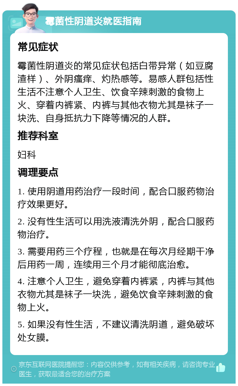 霉菌性阴道炎就医指南 常见症状 霉菌性阴道炎的常见症状包括白带异常（如豆腐渣样）、外阴瘙痒、灼热感等。易感人群包括性生活不注意个人卫生、饮食辛辣刺激的食物上火、穿着内裤紧、内裤与其他衣物尤其是袜子一块洗、自身抵抗力下降等情况的人群。 推荐科室 妇科 调理要点 1. 使用阴道用药治疗一段时间，配合口服药物治疗效果更好。 2. 没有性生活可以用洗液清洗外阴，配合口服药物治疗。 3. 需要用药三个疗程，也就是在每次月经期干净后用药一周，连续用三个月才能彻底治愈。 4. 注意个人卫生，避免穿着内裤紧，内裤与其他衣物尤其是袜子一块洗，避免饮食辛辣刺激的食物上火。 5. 如果没有性生活，不建议清洗阴道，避免破坏处女膜。