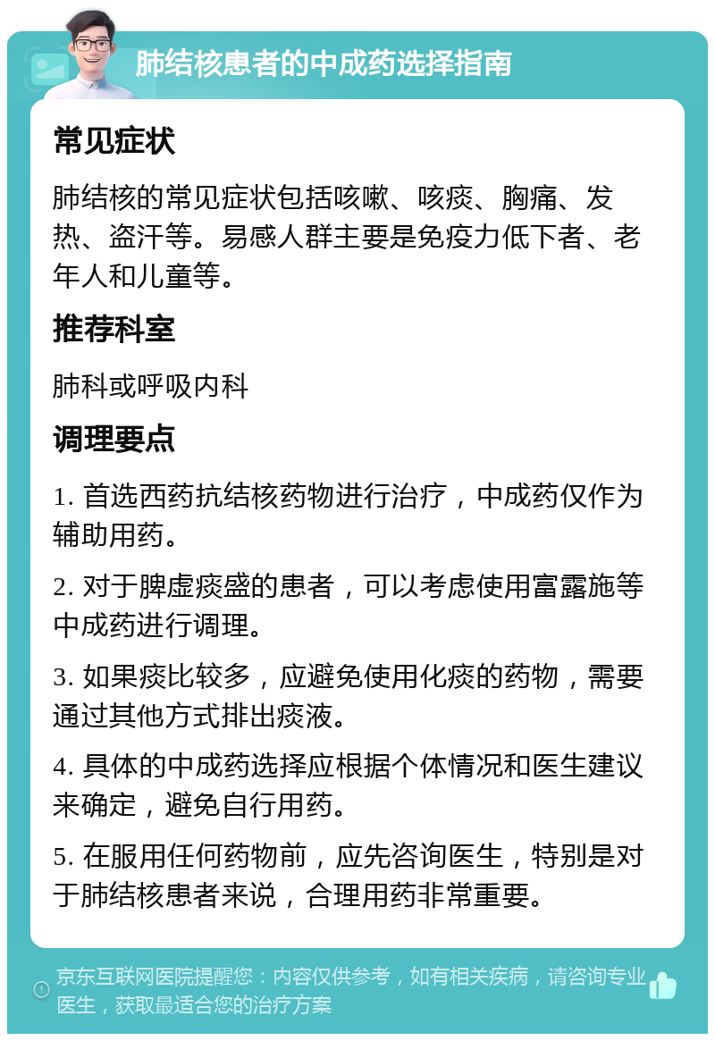 肺结核患者的中成药选择指南 常见症状 肺结核的常见症状包括咳嗽、咳痰、胸痛、发热、盗汗等。易感人群主要是免疫力低下者、老年人和儿童等。 推荐科室 肺科或呼吸内科 调理要点 1. 首选西药抗结核药物进行治疗，中成药仅作为辅助用药。 2. 对于脾虚痰盛的患者，可以考虑使用富露施等中成药进行调理。 3. 如果痰比较多，应避免使用化痰的药物，需要通过其他方式排出痰液。 4. 具体的中成药选择应根据个体情况和医生建议来确定，避免自行用药。 5. 在服用任何药物前，应先咨询医生，特别是对于肺结核患者来说，合理用药非常重要。