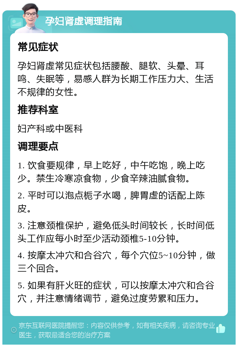 孕妇肾虚调理指南 常见症状 孕妇肾虚常见症状包括腰酸、腿软、头晕、耳鸣、失眠等，易感人群为长期工作压力大、生活不规律的女性。 推荐科室 妇产科或中医科 调理要点 1. 饮食要规律，早上吃好，中午吃饱，晚上吃少。禁生冷寒凉食物，少食辛辣油腻食物。 2. 平时可以泡点栀子水喝，脾胃虚的话配上陈皮。 3. 注意颈椎保护，避免低头时间较长，长时间低头工作应每小时至少活动颈椎5-10分钟。 4. 按摩太冲穴和合谷穴，每个穴位5~10分钟，做三个回合。 5. 如果有肝火旺的症状，可以按摩太冲穴和合谷穴，并注意情绪调节，避免过度劳累和压力。