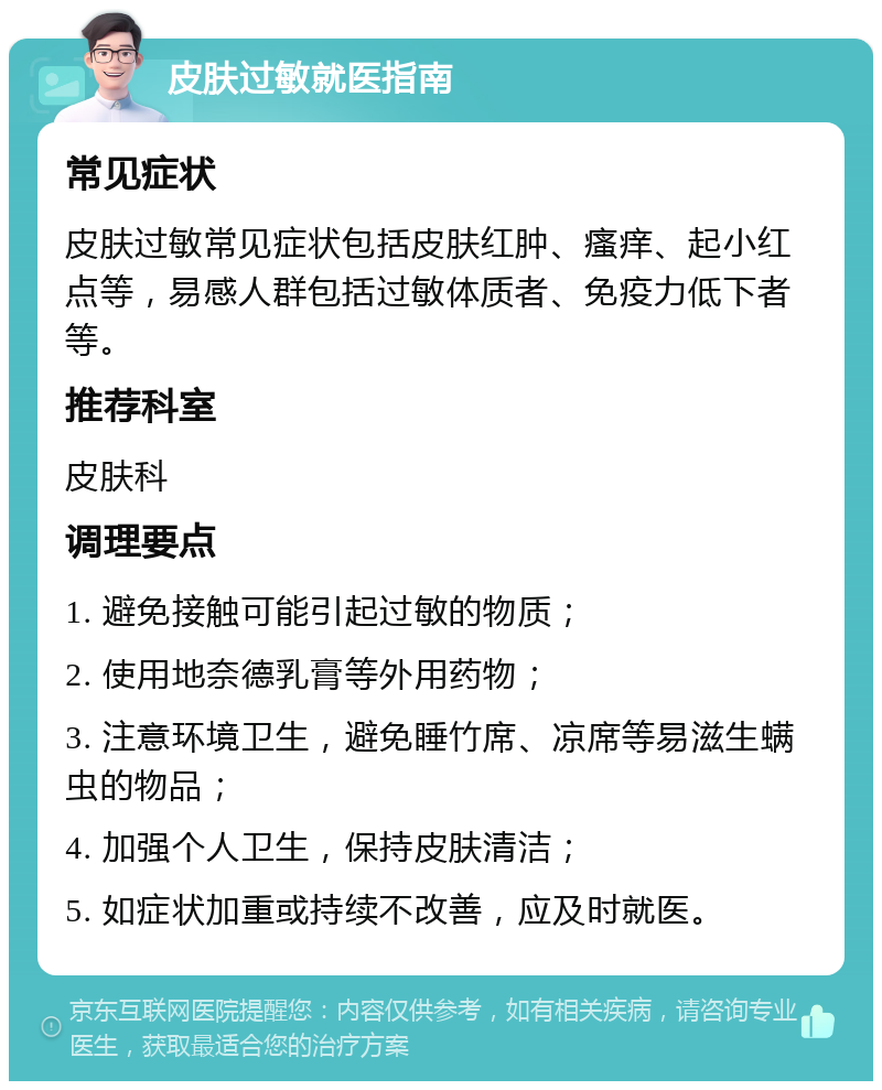 皮肤过敏就医指南 常见症状 皮肤过敏常见症状包括皮肤红肿、瘙痒、起小红点等，易感人群包括过敏体质者、免疫力低下者等。 推荐科室 皮肤科 调理要点 1. 避免接触可能引起过敏的物质； 2. 使用地奈德乳膏等外用药物； 3. 注意环境卫生，避免睡竹席、凉席等易滋生螨虫的物品； 4. 加强个人卫生，保持皮肤清洁； 5. 如症状加重或持续不改善，应及时就医。