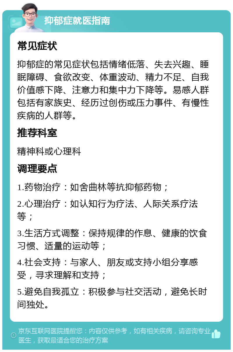 抑郁症就医指南 常见症状 抑郁症的常见症状包括情绪低落、失去兴趣、睡眠障碍、食欲改变、体重波动、精力不足、自我价值感下降、注意力和集中力下降等。易感人群包括有家族史、经历过创伤或压力事件、有慢性疾病的人群等。 推荐科室 精神科或心理科 调理要点 1.药物治疗：如舍曲林等抗抑郁药物； 2.心理治疗：如认知行为疗法、人际关系疗法等； 3.生活方式调整：保持规律的作息、健康的饮食习惯、适量的运动等； 4.社会支持：与家人、朋友或支持小组分享感受，寻求理解和支持； 5.避免自我孤立：积极参与社交活动，避免长时间独处。