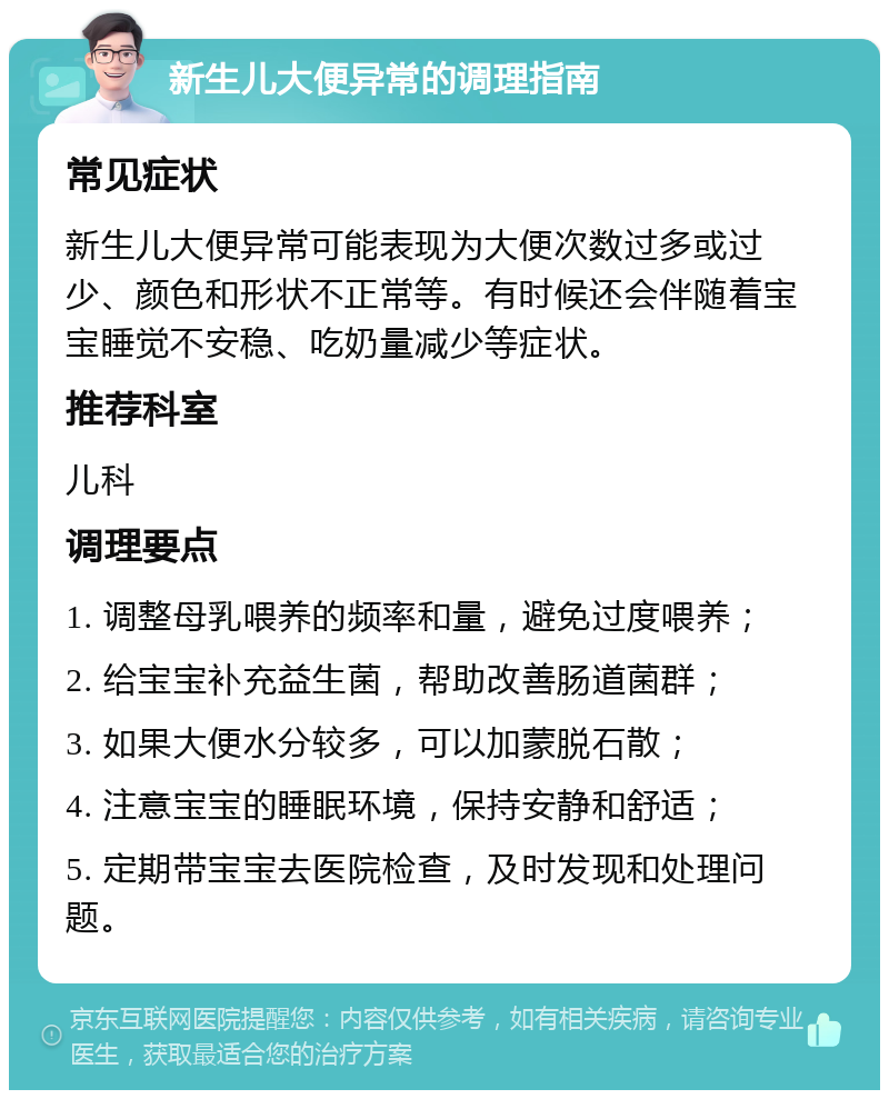 新生儿大便异常的调理指南 常见症状 新生儿大便异常可能表现为大便次数过多或过少、颜色和形状不正常等。有时候还会伴随着宝宝睡觉不安稳、吃奶量减少等症状。 推荐科室 儿科 调理要点 1. 调整母乳喂养的频率和量，避免过度喂养； 2. 给宝宝补充益生菌，帮助改善肠道菌群； 3. 如果大便水分较多，可以加蒙脱石散； 4. 注意宝宝的睡眠环境，保持安静和舒适； 5. 定期带宝宝去医院检查，及时发现和处理问题。