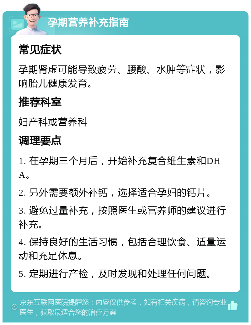 孕期营养补充指南 常见症状 孕期肾虚可能导致疲劳、腰酸、水肿等症状，影响胎儿健康发育。 推荐科室 妇产科或营养科 调理要点 1. 在孕期三个月后，开始补充复合维生素和DHA。 2. 另外需要额外补钙，选择适合孕妇的钙片。 3. 避免过量补充，按照医生或营养师的建议进行补充。 4. 保持良好的生活习惯，包括合理饮食、适量运动和充足休息。 5. 定期进行产检，及时发现和处理任何问题。