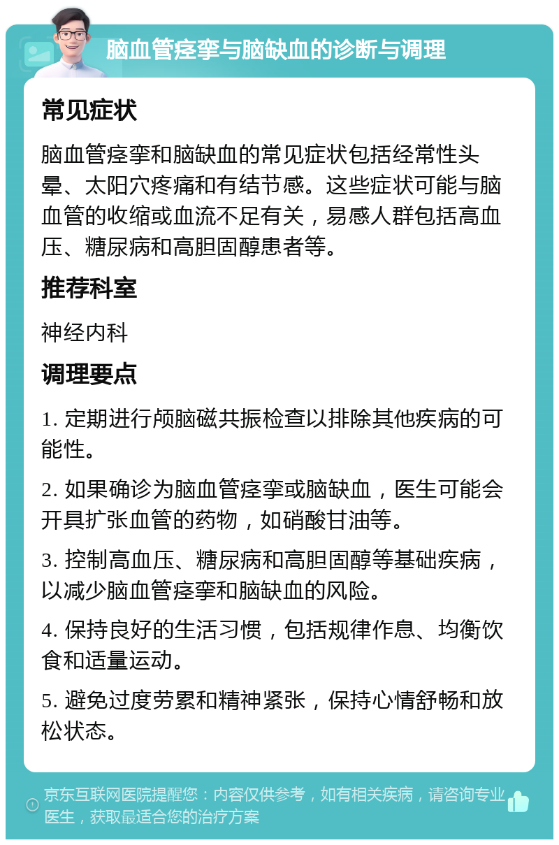 脑血管痉挛与脑缺血的诊断与调理 常见症状 脑血管痉挛和脑缺血的常见症状包括经常性头晕、太阳穴疼痛和有结节感。这些症状可能与脑血管的收缩或血流不足有关，易感人群包括高血压、糖尿病和高胆固醇患者等。 推荐科室 神经内科 调理要点 1. 定期进行颅脑磁共振检查以排除其他疾病的可能性。 2. 如果确诊为脑血管痉挛或脑缺血，医生可能会开具扩张血管的药物，如硝酸甘油等。 3. 控制高血压、糖尿病和高胆固醇等基础疾病，以减少脑血管痉挛和脑缺血的风险。 4. 保持良好的生活习惯，包括规律作息、均衡饮食和适量运动。 5. 避免过度劳累和精神紧张，保持心情舒畅和放松状态。