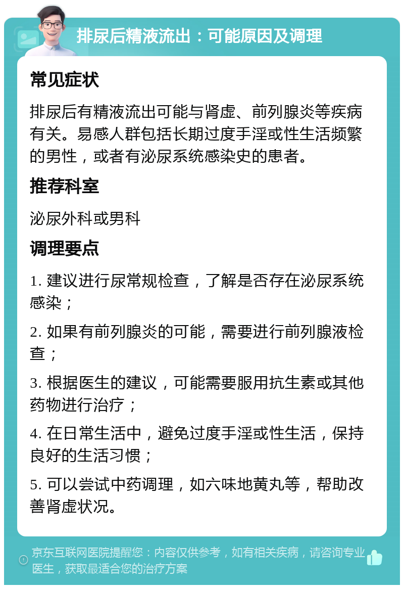 排尿后精液流出：可能原因及调理 常见症状 排尿后有精液流出可能与肾虚、前列腺炎等疾病有关。易感人群包括长期过度手淫或性生活频繁的男性，或者有泌尿系统感染史的患者。 推荐科室 泌尿外科或男科 调理要点 1. 建议进行尿常规检查，了解是否存在泌尿系统感染； 2. 如果有前列腺炎的可能，需要进行前列腺液检查； 3. 根据医生的建议，可能需要服用抗生素或其他药物进行治疗； 4. 在日常生活中，避免过度手淫或性生活，保持良好的生活习惯； 5. 可以尝试中药调理，如六味地黄丸等，帮助改善肾虚状况。