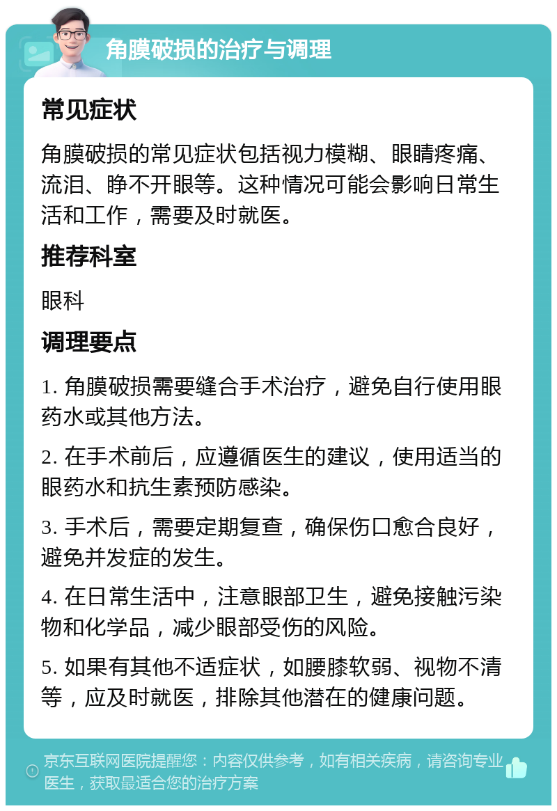 角膜破损的治疗与调理 常见症状 角膜破损的常见症状包括视力模糊、眼睛疼痛、流泪、睁不开眼等。这种情况可能会影响日常生活和工作，需要及时就医。 推荐科室 眼科 调理要点 1. 角膜破损需要缝合手术治疗，避免自行使用眼药水或其他方法。 2. 在手术前后，应遵循医生的建议，使用适当的眼药水和抗生素预防感染。 3. 手术后，需要定期复查，确保伤口愈合良好，避免并发症的发生。 4. 在日常生活中，注意眼部卫生，避免接触污染物和化学品，减少眼部受伤的风险。 5. 如果有其他不适症状，如腰膝软弱、视物不清等，应及时就医，排除其他潜在的健康问题。