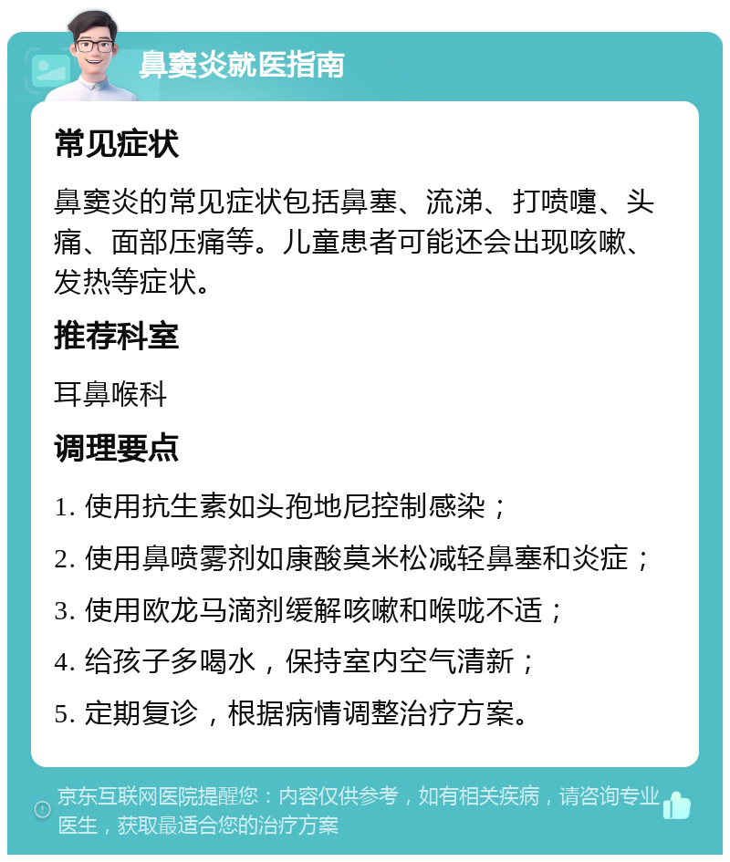 鼻窦炎就医指南 常见症状 鼻窦炎的常见症状包括鼻塞、流涕、打喷嚏、头痛、面部压痛等。儿童患者可能还会出现咳嗽、发热等症状。 推荐科室 耳鼻喉科 调理要点 1. 使用抗生素如头孢地尼控制感染； 2. 使用鼻喷雾剂如康酸莫米松减轻鼻塞和炎症； 3. 使用欧龙马滴剂缓解咳嗽和喉咙不适； 4. 给孩子多喝水，保持室内空气清新； 5. 定期复诊，根据病情调整治疗方案。