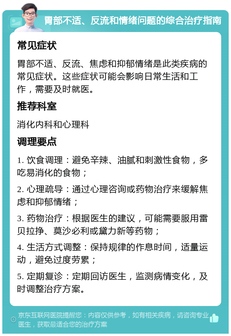 胃部不适、反流和情绪问题的综合治疗指南 常见症状 胃部不适、反流、焦虑和抑郁情绪是此类疾病的常见症状。这些症状可能会影响日常生活和工作，需要及时就医。 推荐科室 消化内科和心理科 调理要点 1. 饮食调理：避免辛辣、油腻和刺激性食物，多吃易消化的食物； 2. 心理疏导：通过心理咨询或药物治疗来缓解焦虑和抑郁情绪； 3. 药物治疗：根据医生的建议，可能需要服用雷贝拉挣、莫沙必利或黛力新等药物； 4. 生活方式调整：保持规律的作息时间，适量运动，避免过度劳累； 5. 定期复诊：定期回访医生，监测病情变化，及时调整治疗方案。