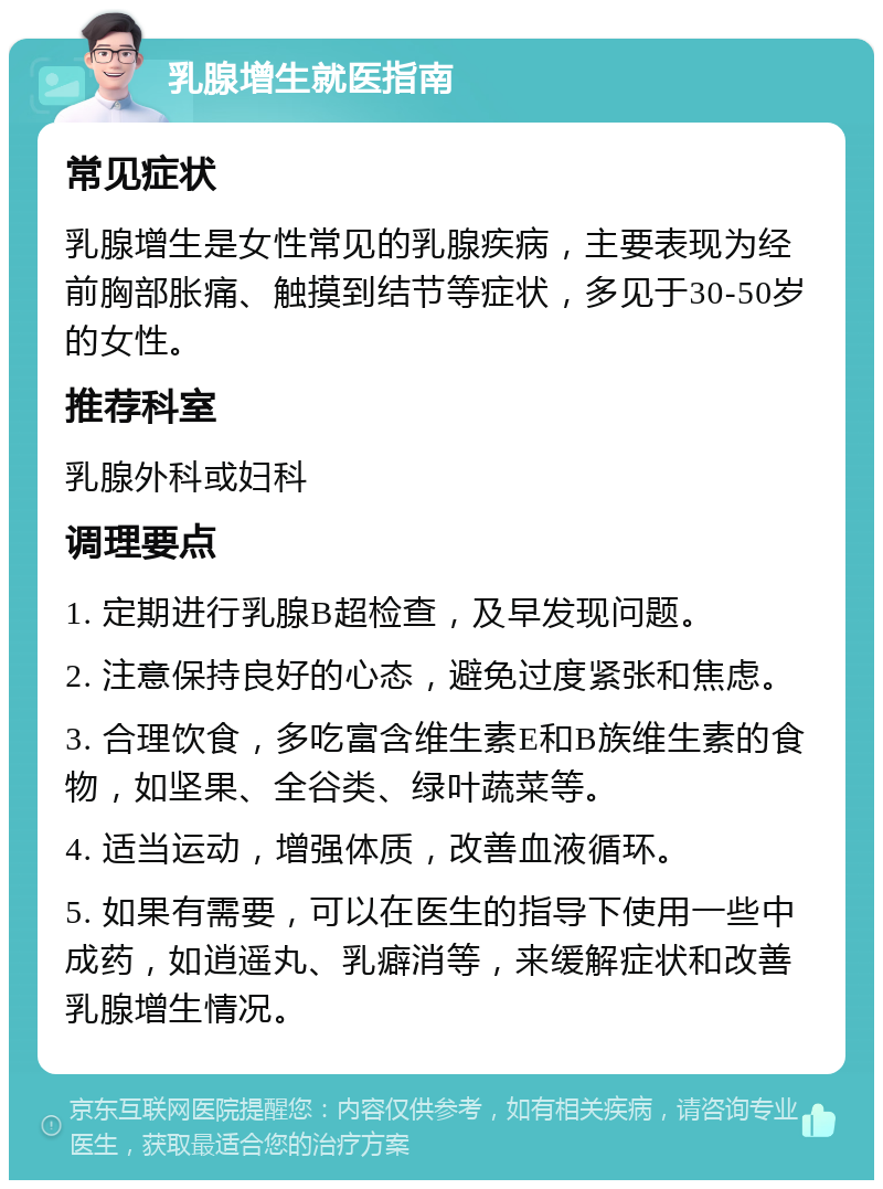 乳腺增生就医指南 常见症状 乳腺增生是女性常见的乳腺疾病，主要表现为经前胸部胀痛、触摸到结节等症状，多见于30-50岁的女性。 推荐科室 乳腺外科或妇科 调理要点 1. 定期进行乳腺B超检查，及早发现问题。 2. 注意保持良好的心态，避免过度紧张和焦虑。 3. 合理饮食，多吃富含维生素E和B族维生素的食物，如坚果、全谷类、绿叶蔬菜等。 4. 适当运动，增强体质，改善血液循环。 5. 如果有需要，可以在医生的指导下使用一些中成药，如逍遥丸、乳癖消等，来缓解症状和改善乳腺增生情况。