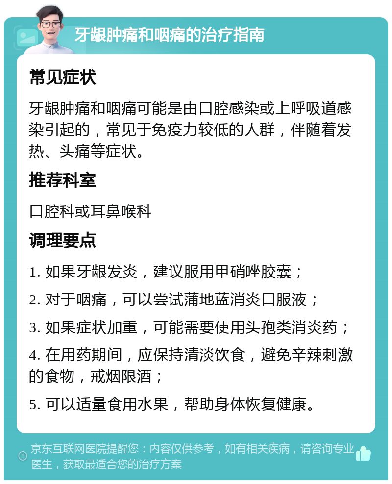 牙龈肿痛和咽痛的治疗指南 常见症状 牙龈肿痛和咽痛可能是由口腔感染或上呼吸道感染引起的，常见于免疫力较低的人群，伴随着发热、头痛等症状。 推荐科室 口腔科或耳鼻喉科 调理要点 1. 如果牙龈发炎，建议服用甲硝唑胶囊； 2. 对于咽痛，可以尝试蒲地蓝消炎口服液； 3. 如果症状加重，可能需要使用头孢类消炎药； 4. 在用药期间，应保持清淡饮食，避免辛辣刺激的食物，戒烟限酒； 5. 可以适量食用水果，帮助身体恢复健康。