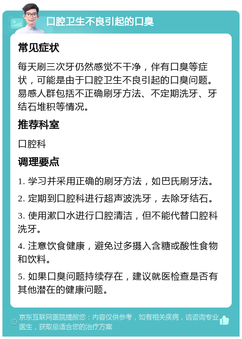 口腔卫生不良引起的口臭 常见症状 每天刷三次牙仍然感觉不干净，伴有口臭等症状，可能是由于口腔卫生不良引起的口臭问题。易感人群包括不正确刷牙方法、不定期洗牙、牙结石堆积等情况。 推荐科室 口腔科 调理要点 1. 学习并采用正确的刷牙方法，如巴氏刷牙法。 2. 定期到口腔科进行超声波洗牙，去除牙结石。 3. 使用漱口水进行口腔清洁，但不能代替口腔科洗牙。 4. 注意饮食健康，避免过多摄入含糖或酸性食物和饮料。 5. 如果口臭问题持续存在，建议就医检查是否有其他潜在的健康问题。