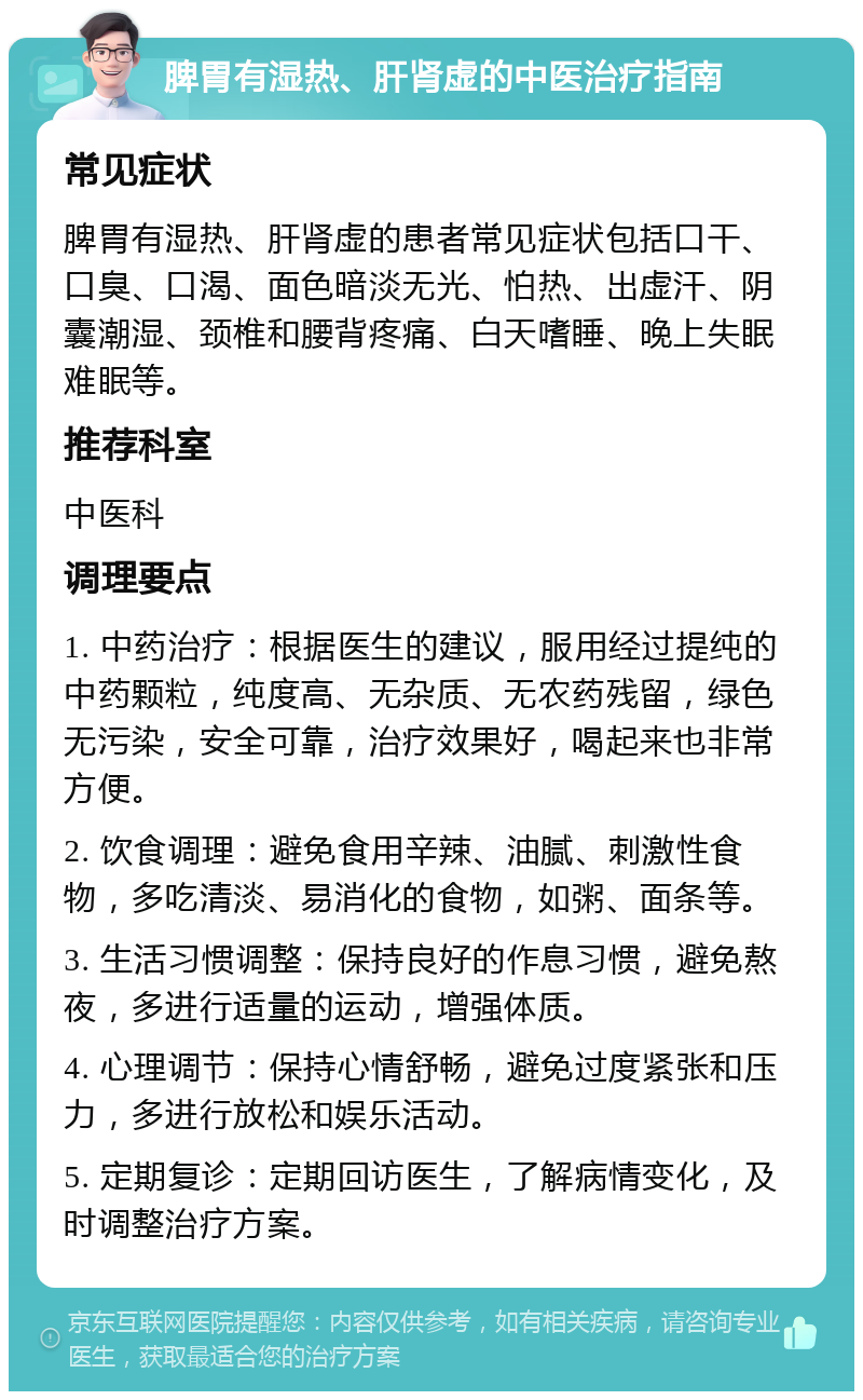 脾胃有湿热、肝肾虚的中医治疗指南 常见症状 脾胃有湿热、肝肾虚的患者常见症状包括口干、口臭、口渴、面色暗淡无光、怕热、出虚汗、阴囊潮湿、颈椎和腰背疼痛、白天嗜睡、晚上失眠难眠等。 推荐科室 中医科 调理要点 1. 中药治疗：根据医生的建议，服用经过提纯的中药颗粒，纯度高、无杂质、无农药残留，绿色无污染，安全可靠，治疗效果好，喝起来也非常方便。 2. 饮食调理：避免食用辛辣、油腻、刺激性食物，多吃清淡、易消化的食物，如粥、面条等。 3. 生活习惯调整：保持良好的作息习惯，避免熬夜，多进行适量的运动，增强体质。 4. 心理调节：保持心情舒畅，避免过度紧张和压力，多进行放松和娱乐活动。 5. 定期复诊：定期回访医生，了解病情变化，及时调整治疗方案。