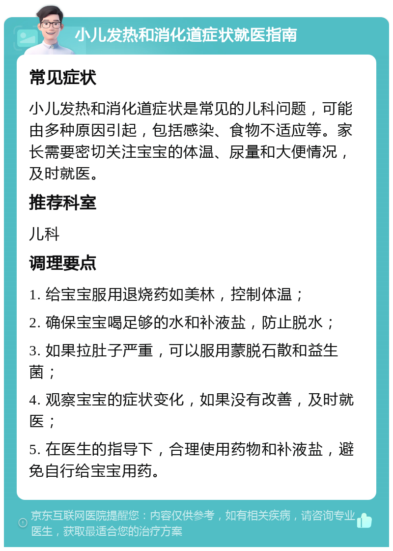 小儿发热和消化道症状就医指南 常见症状 小儿发热和消化道症状是常见的儿科问题，可能由多种原因引起，包括感染、食物不适应等。家长需要密切关注宝宝的体温、尿量和大便情况，及时就医。 推荐科室 儿科 调理要点 1. 给宝宝服用退烧药如美林，控制体温； 2. 确保宝宝喝足够的水和补液盐，防止脱水； 3. 如果拉肚子严重，可以服用蒙脱石散和益生菌； 4. 观察宝宝的症状变化，如果没有改善，及时就医； 5. 在医生的指导下，合理使用药物和补液盐，避免自行给宝宝用药。