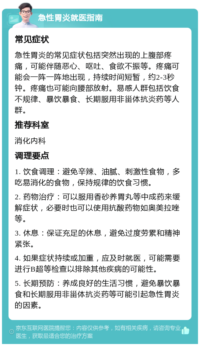 急性胃炎就医指南 常见症状 急性胃炎的常见症状包括突然出现的上腹部疼痛，可能伴随恶心、呕吐、食欲不振等。疼痛可能会一阵一阵地出现，持续时间短暂，约2-3秒钟。疼痛也可能向腰部放射。易感人群包括饮食不规律、暴饮暴食、长期服用非甾体抗炎药等人群。 推荐科室 消化内科 调理要点 1. 饮食调理：避免辛辣、油腻、刺激性食物，多吃易消化的食物，保持规律的饮食习惯。 2. 药物治疗：可以服用香砂养胃丸等中成药来缓解症状，必要时也可以使用抗酸药物如奥美拉唑等。 3. 休息：保证充足的休息，避免过度劳累和精神紧张。 4. 如果症状持续或加重，应及时就医，可能需要进行B超等检查以排除其他疾病的可能性。 5. 长期预防：养成良好的生活习惯，避免暴饮暴食和长期服用非甾体抗炎药等可能引起急性胃炎的因素。