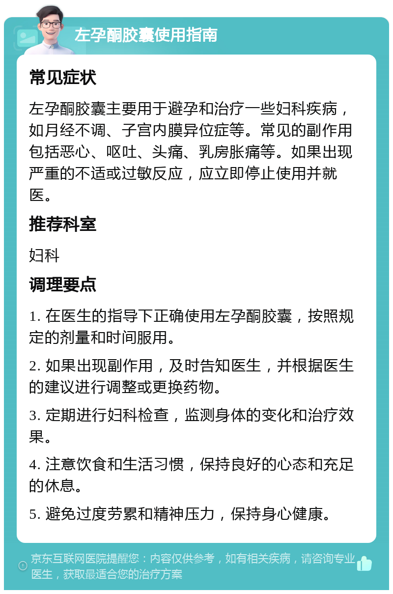 左孕酮胶囊使用指南 常见症状 左孕酮胶囊主要用于避孕和治疗一些妇科疾病，如月经不调、子宫内膜异位症等。常见的副作用包括恶心、呕吐、头痛、乳房胀痛等。如果出现严重的不适或过敏反应，应立即停止使用并就医。 推荐科室 妇科 调理要点 1. 在医生的指导下正确使用左孕酮胶囊，按照规定的剂量和时间服用。 2. 如果出现副作用，及时告知医生，并根据医生的建议进行调整或更换药物。 3. 定期进行妇科检查，监测身体的变化和治疗效果。 4. 注意饮食和生活习惯，保持良好的心态和充足的休息。 5. 避免过度劳累和精神压力，保持身心健康。