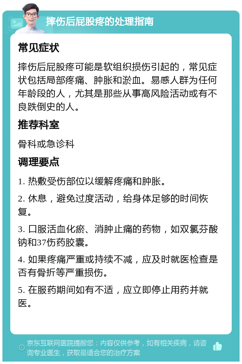 摔伤后屁股疼的处理指南 常见症状 摔伤后屁股疼可能是软组织损伤引起的，常见症状包括局部疼痛、肿胀和淤血。易感人群为任何年龄段的人，尤其是那些从事高风险活动或有不良跌倒史的人。 推荐科室 骨科或急诊科 调理要点 1. 热敷受伤部位以缓解疼痛和肿胀。 2. 休息，避免过度活动，给身体足够的时间恢复。 3. 口服活血化瘀、消肿止痛的药物，如双氯芬酸钠和37伤药胶囊。 4. 如果疼痛严重或持续不减，应及时就医检查是否有骨折等严重损伤。 5. 在服药期间如有不适，应立即停止用药并就医。