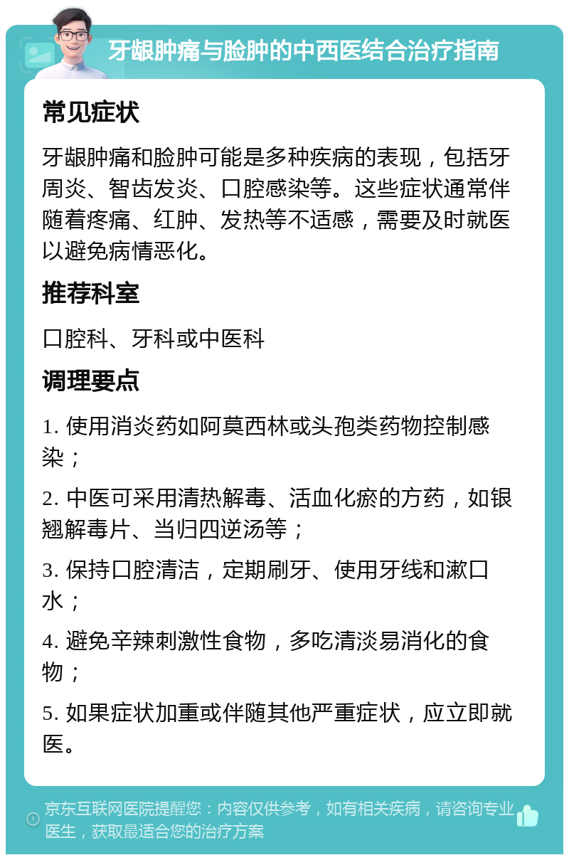 牙龈肿痛与脸肿的中西医结合治疗指南 常见症状 牙龈肿痛和脸肿可能是多种疾病的表现，包括牙周炎、智齿发炎、口腔感染等。这些症状通常伴随着疼痛、红肿、发热等不适感，需要及时就医以避免病情恶化。 推荐科室 口腔科、牙科或中医科 调理要点 1. 使用消炎药如阿莫西林或头孢类药物控制感染； 2. 中医可采用清热解毒、活血化瘀的方药，如银翘解毒片、当归四逆汤等； 3. 保持口腔清洁，定期刷牙、使用牙线和漱口水； 4. 避免辛辣刺激性食物，多吃清淡易消化的食物； 5. 如果症状加重或伴随其他严重症状，应立即就医。