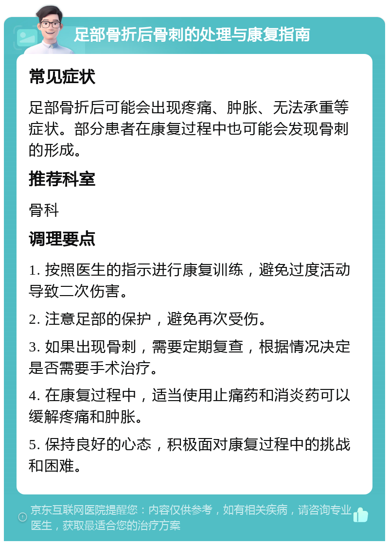 足部骨折后骨刺的处理与康复指南 常见症状 足部骨折后可能会出现疼痛、肿胀、无法承重等症状。部分患者在康复过程中也可能会发现骨刺的形成。 推荐科室 骨科 调理要点 1. 按照医生的指示进行康复训练，避免过度活动导致二次伤害。 2. 注意足部的保护，避免再次受伤。 3. 如果出现骨刺，需要定期复查，根据情况决定是否需要手术治疗。 4. 在康复过程中，适当使用止痛药和消炎药可以缓解疼痛和肿胀。 5. 保持良好的心态，积极面对康复过程中的挑战和困难。