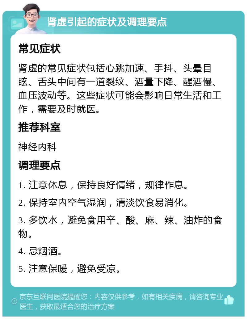 肾虚引起的症状及调理要点 常见症状 肾虚的常见症状包括心跳加速、手抖、头晕目眩、舌头中间有一道裂纹、酒量下降、醒酒慢、血压波动等。这些症状可能会影响日常生活和工作，需要及时就医。 推荐科室 神经内科 调理要点 1. 注意休息，保持良好情绪，规律作息。 2. 保持室内空气湿润，清淡饮食易消化。 3. 多饮水，避免食用辛、酸、麻、辣、油炸的食物。 4. 忌烟酒。 5. 注意保暖，避免受凉。