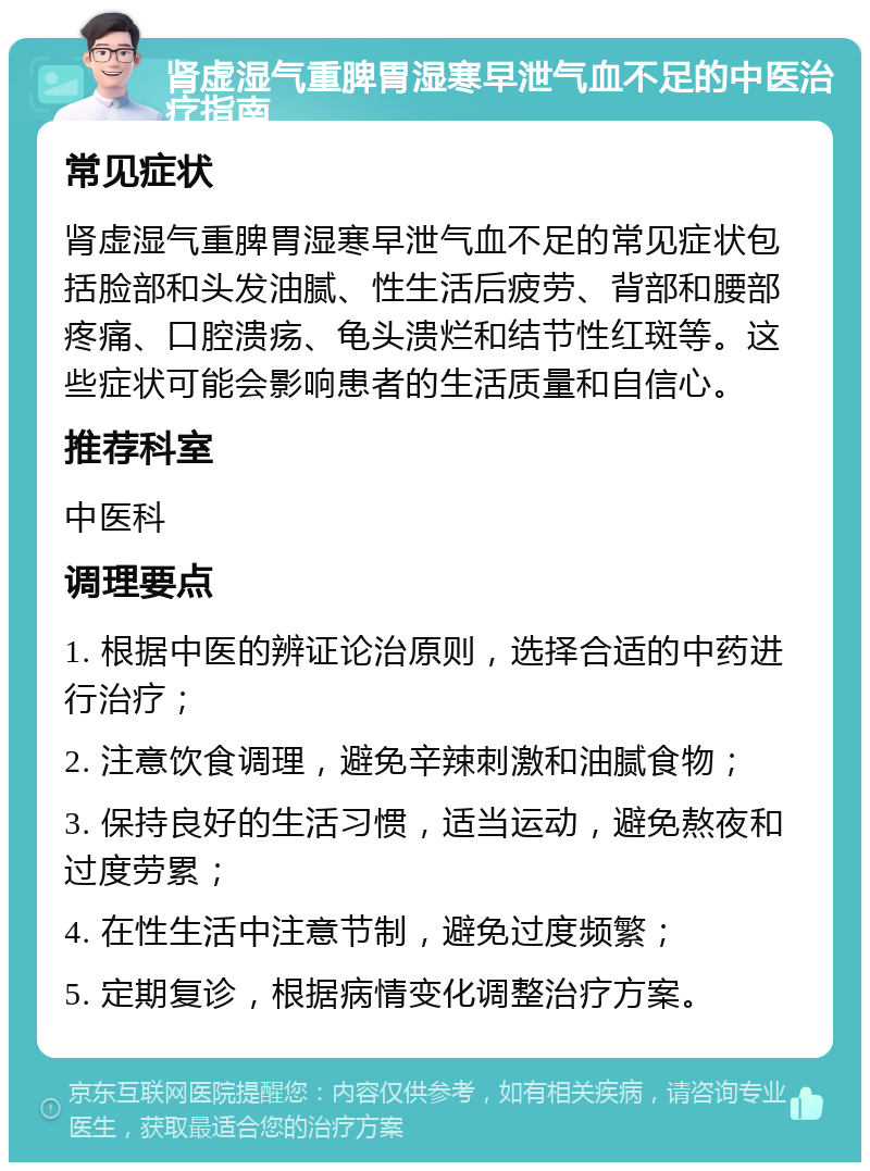 肾虚湿气重脾胃湿寒早泄气血不足的中医治疗指南 常见症状 肾虚湿气重脾胃湿寒早泄气血不足的常见症状包括脸部和头发油腻、性生活后疲劳、背部和腰部疼痛、口腔溃疡、龟头溃烂和结节性红斑等。这些症状可能会影响患者的生活质量和自信心。 推荐科室 中医科 调理要点 1. 根据中医的辨证论治原则，选择合适的中药进行治疗； 2. 注意饮食调理，避免辛辣刺激和油腻食物； 3. 保持良好的生活习惯，适当运动，避免熬夜和过度劳累； 4. 在性生活中注意节制，避免过度频繁； 5. 定期复诊，根据病情变化调整治疗方案。