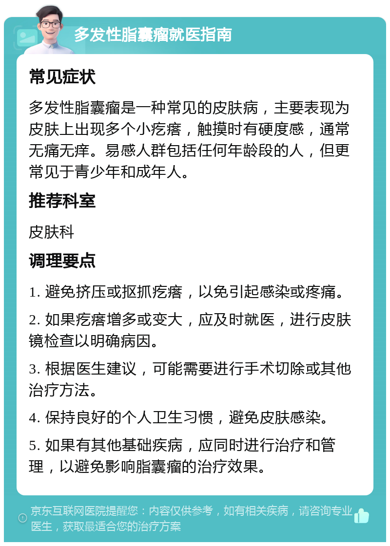 多发性脂囊瘤就医指南 常见症状 多发性脂囊瘤是一种常见的皮肤病，主要表现为皮肤上出现多个小疙瘩，触摸时有硬度感，通常无痛无痒。易感人群包括任何年龄段的人，但更常见于青少年和成年人。 推荐科室 皮肤科 调理要点 1. 避免挤压或抠抓疙瘩，以免引起感染或疼痛。 2. 如果疙瘩增多或变大，应及时就医，进行皮肤镜检查以明确病因。 3. 根据医生建议，可能需要进行手术切除或其他治疗方法。 4. 保持良好的个人卫生习惯，避免皮肤感染。 5. 如果有其他基础疾病，应同时进行治疗和管理，以避免影响脂囊瘤的治疗效果。