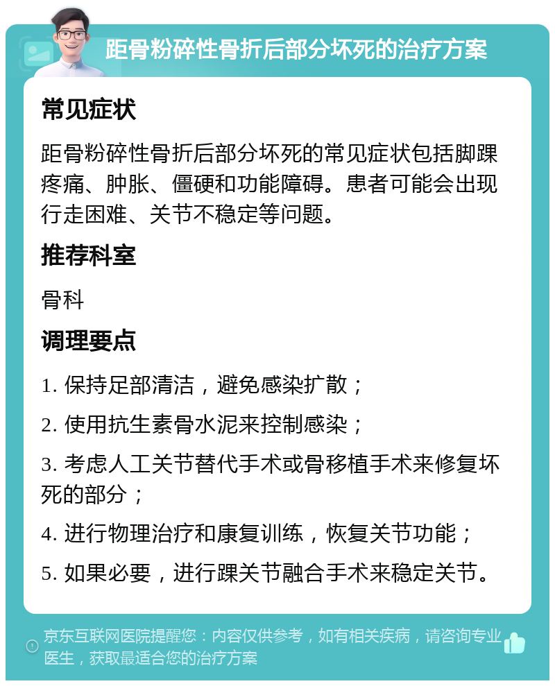 距骨粉碎性骨折后部分坏死的治疗方案 常见症状 距骨粉碎性骨折后部分坏死的常见症状包括脚踝疼痛、肿胀、僵硬和功能障碍。患者可能会出现行走困难、关节不稳定等问题。 推荐科室 骨科 调理要点 1. 保持足部清洁，避免感染扩散； 2. 使用抗生素骨水泥来控制感染； 3. 考虑人工关节替代手术或骨移植手术来修复坏死的部分； 4. 进行物理治疗和康复训练，恢复关节功能； 5. 如果必要，进行踝关节融合手术来稳定关节。