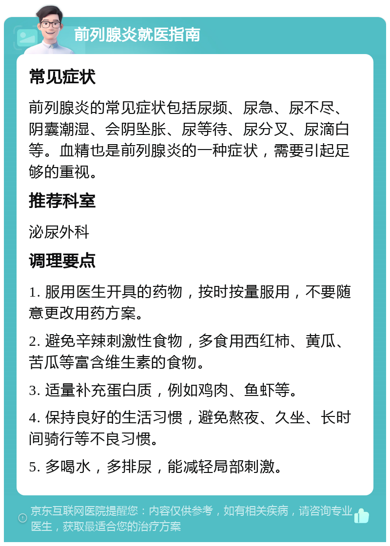 前列腺炎就医指南 常见症状 前列腺炎的常见症状包括尿频、尿急、尿不尽、阴囊潮湿、会阴坠胀、尿等待、尿分叉、尿滴白等。血精也是前列腺炎的一种症状，需要引起足够的重视。 推荐科室 泌尿外科 调理要点 1. 服用医生开具的药物，按时按量服用，不要随意更改用药方案。 2. 避免辛辣刺激性食物，多食用西红柿、黄瓜、苦瓜等富含维生素的食物。 3. 适量补充蛋白质，例如鸡肉、鱼虾等。 4. 保持良好的生活习惯，避免熬夜、久坐、长时间骑行等不良习惯。 5. 多喝水，多排尿，能减轻局部刺激。