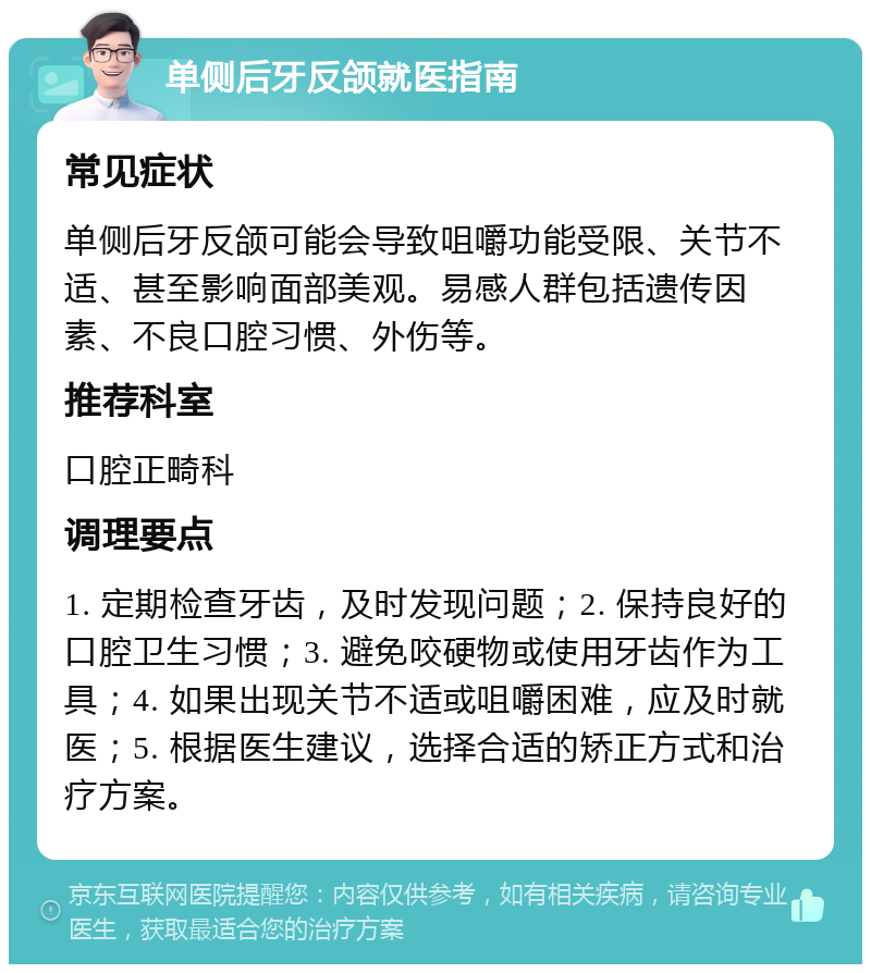 单侧后牙反颌就医指南 常见症状 单侧后牙反颌可能会导致咀嚼功能受限、关节不适、甚至影响面部美观。易感人群包括遗传因素、不良口腔习惯、外伤等。 推荐科室 口腔正畸科 调理要点 1. 定期检查牙齿，及时发现问题；2. 保持良好的口腔卫生习惯；3. 避免咬硬物或使用牙齿作为工具；4. 如果出现关节不适或咀嚼困难，应及时就医；5. 根据医生建议，选择合适的矫正方式和治疗方案。