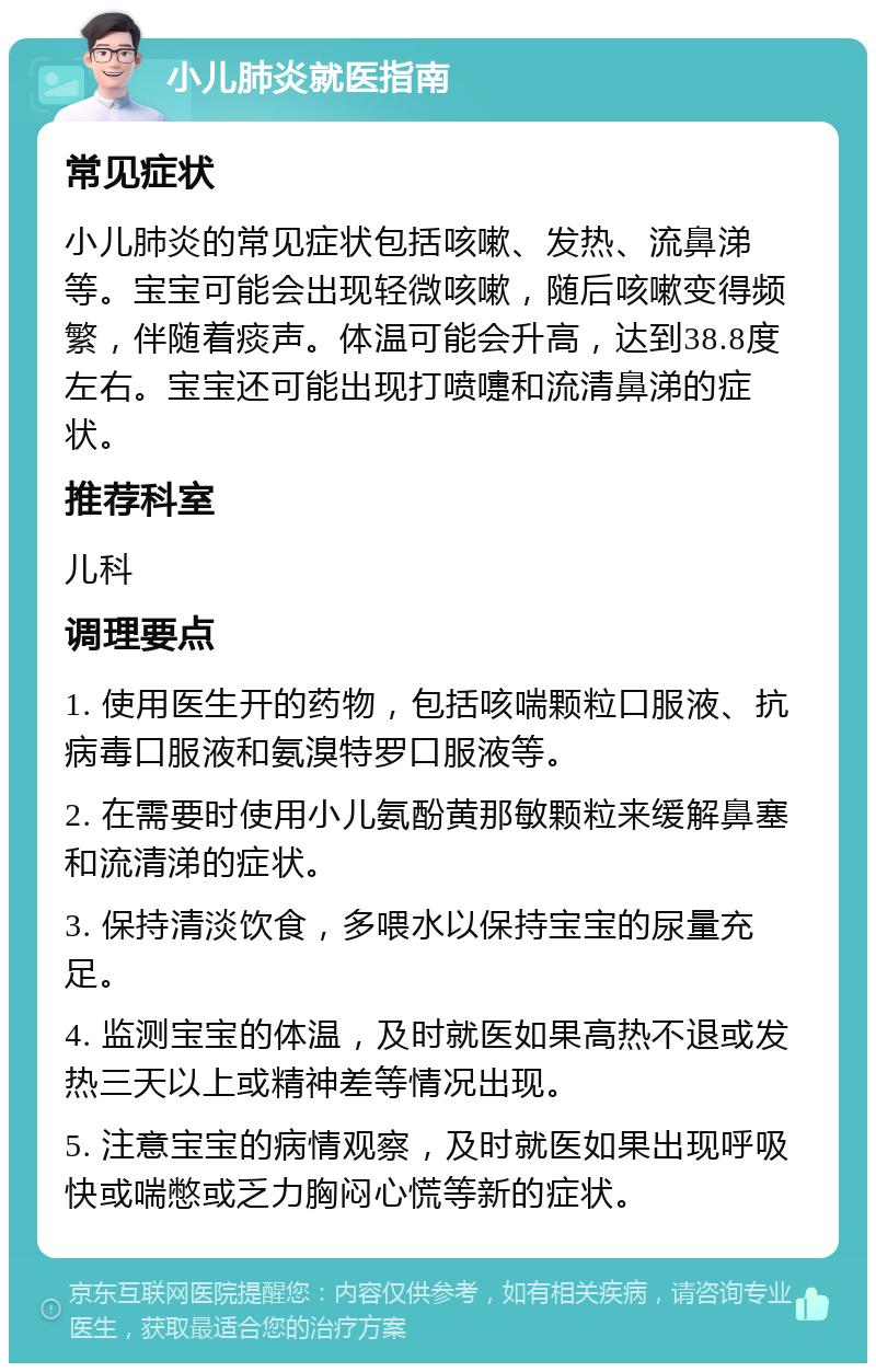 小儿肺炎就医指南 常见症状 小儿肺炎的常见症状包括咳嗽、发热、流鼻涕等。宝宝可能会出现轻微咳嗽，随后咳嗽变得频繁，伴随着痰声。体温可能会升高，达到38.8度左右。宝宝还可能出现打喷嚏和流清鼻涕的症状。 推荐科室 儿科 调理要点 1. 使用医生开的药物，包括咳喘颗粒口服液、抗病毒口服液和氨溴特罗口服液等。 2. 在需要时使用小儿氨酚黄那敏颗粒来缓解鼻塞和流清涕的症状。 3. 保持清淡饮食，多喂水以保持宝宝的尿量充足。 4. 监测宝宝的体温，及时就医如果高热不退或发热三天以上或精神差等情况出现。 5. 注意宝宝的病情观察，及时就医如果出现呼吸快或喘憋或乏力胸闷心慌等新的症状。