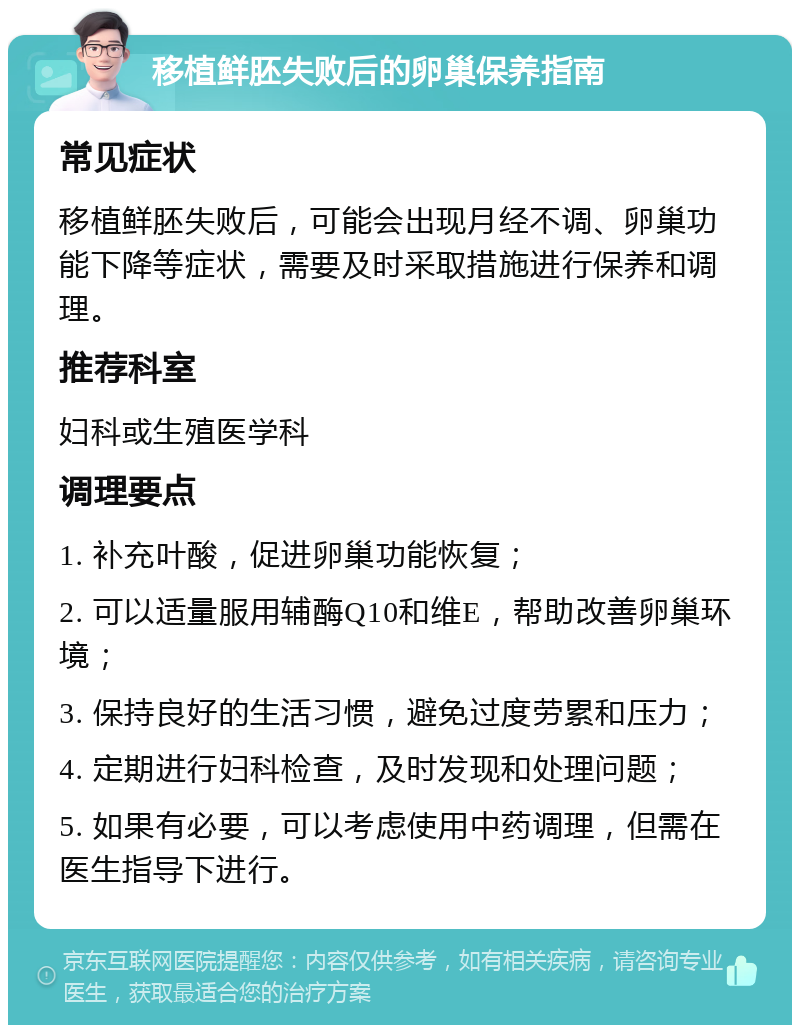 移植鲜胚失败后的卵巢保养指南 常见症状 移植鲜胚失败后，可能会出现月经不调、卵巢功能下降等症状，需要及时采取措施进行保养和调理。 推荐科室 妇科或生殖医学科 调理要点 1. 补充叶酸，促进卵巢功能恢复； 2. 可以适量服用辅酶Q10和维E，帮助改善卵巢环境； 3. 保持良好的生活习惯，避免过度劳累和压力； 4. 定期进行妇科检查，及时发现和处理问题； 5. 如果有必要，可以考虑使用中药调理，但需在医生指导下进行。