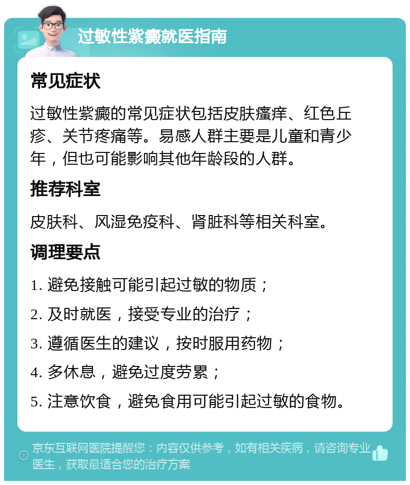 过敏性紫癜就医指南 常见症状 过敏性紫癜的常见症状包括皮肤瘙痒、红色丘疹、关节疼痛等。易感人群主要是儿童和青少年，但也可能影响其他年龄段的人群。 推荐科室 皮肤科、风湿免疫科、肾脏科等相关科室。 调理要点 1. 避免接触可能引起过敏的物质； 2. 及时就医，接受专业的治疗； 3. 遵循医生的建议，按时服用药物； 4. 多休息，避免过度劳累； 5. 注意饮食，避免食用可能引起过敏的食物。