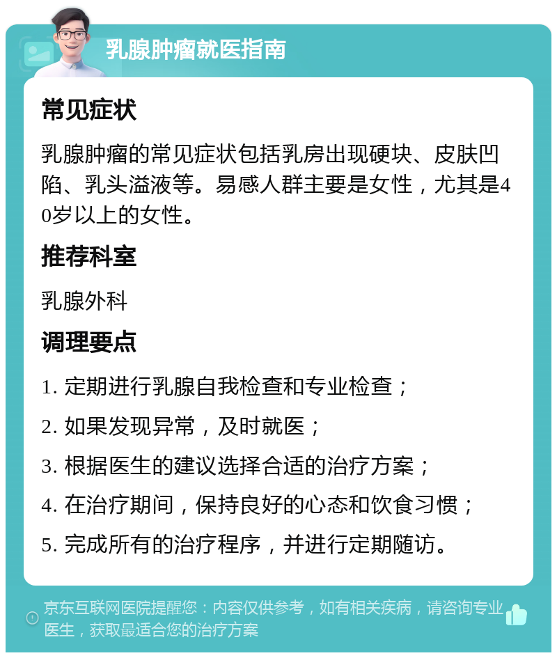 乳腺肿瘤就医指南 常见症状 乳腺肿瘤的常见症状包括乳房出现硬块、皮肤凹陷、乳头溢液等。易感人群主要是女性，尤其是40岁以上的女性。 推荐科室 乳腺外科 调理要点 1. 定期进行乳腺自我检查和专业检查； 2. 如果发现异常，及时就医； 3. 根据医生的建议选择合适的治疗方案； 4. 在治疗期间，保持良好的心态和饮食习惯； 5. 完成所有的治疗程序，并进行定期随访。