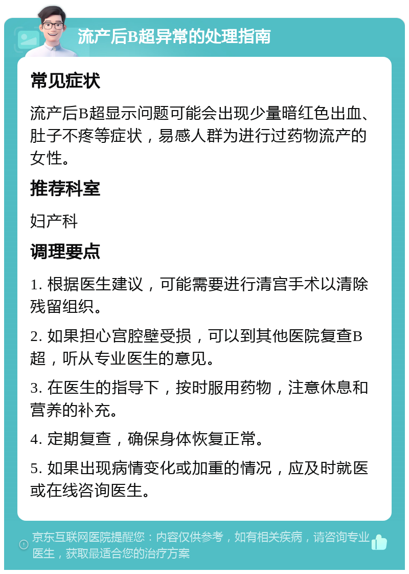 流产后B超异常的处理指南 常见症状 流产后B超显示问题可能会出现少量暗红色出血、肚子不疼等症状，易感人群为进行过药物流产的女性。 推荐科室 妇产科 调理要点 1. 根据医生建议，可能需要进行清宫手术以清除残留组织。 2. 如果担心宫腔壁受损，可以到其他医院复查B超，听从专业医生的意见。 3. 在医生的指导下，按时服用药物，注意休息和营养的补充。 4. 定期复查，确保身体恢复正常。 5. 如果出现病情变化或加重的情况，应及时就医或在线咨询医生。