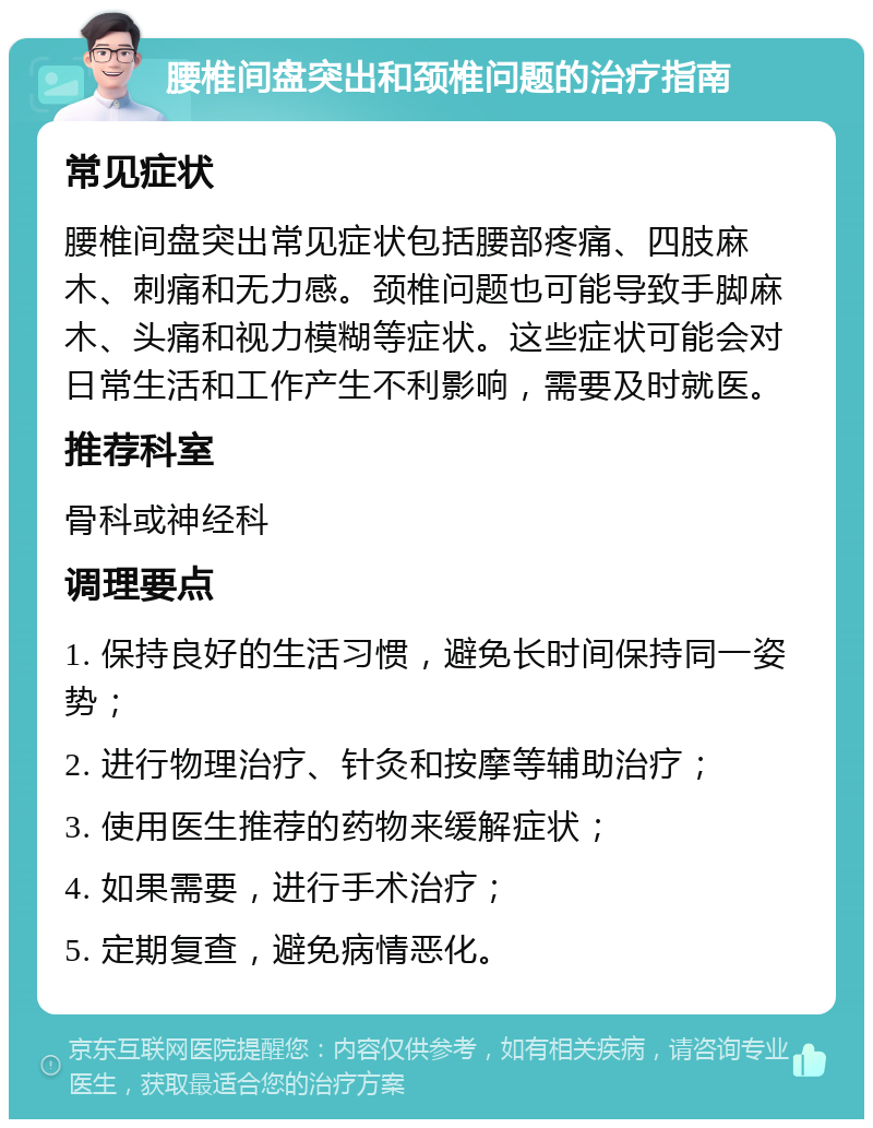 腰椎间盘突出和颈椎问题的治疗指南 常见症状 腰椎间盘突出常见症状包括腰部疼痛、四肢麻木、刺痛和无力感。颈椎问题也可能导致手脚麻木、头痛和视力模糊等症状。这些症状可能会对日常生活和工作产生不利影响，需要及时就医。 推荐科室 骨科或神经科 调理要点 1. 保持良好的生活习惯，避免长时间保持同一姿势； 2. 进行物理治疗、针灸和按摩等辅助治疗； 3. 使用医生推荐的药物来缓解症状； 4. 如果需要，进行手术治疗； 5. 定期复查，避免病情恶化。