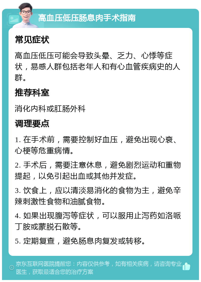 高血压低压肠息肉手术指南 常见症状 高血压低压可能会导致头晕、乏力、心悸等症状，易感人群包括老年人和有心血管疾病史的人群。 推荐科室 消化内科或肛肠外科 调理要点 1. 在手术前，需要控制好血压，避免出现心衰、心梗等危重病情。 2. 手术后，需要注意休息，避免剧烈运动和重物提起，以免引起出血或其他并发症。 3. 饮食上，应以清淡易消化的食物为主，避免辛辣刺激性食物和油腻食物。 4. 如果出现腹泻等症状，可以服用止泻药如洛哌丁胺或蒙脱石散等。 5. 定期复查，避免肠息肉复发或转移。