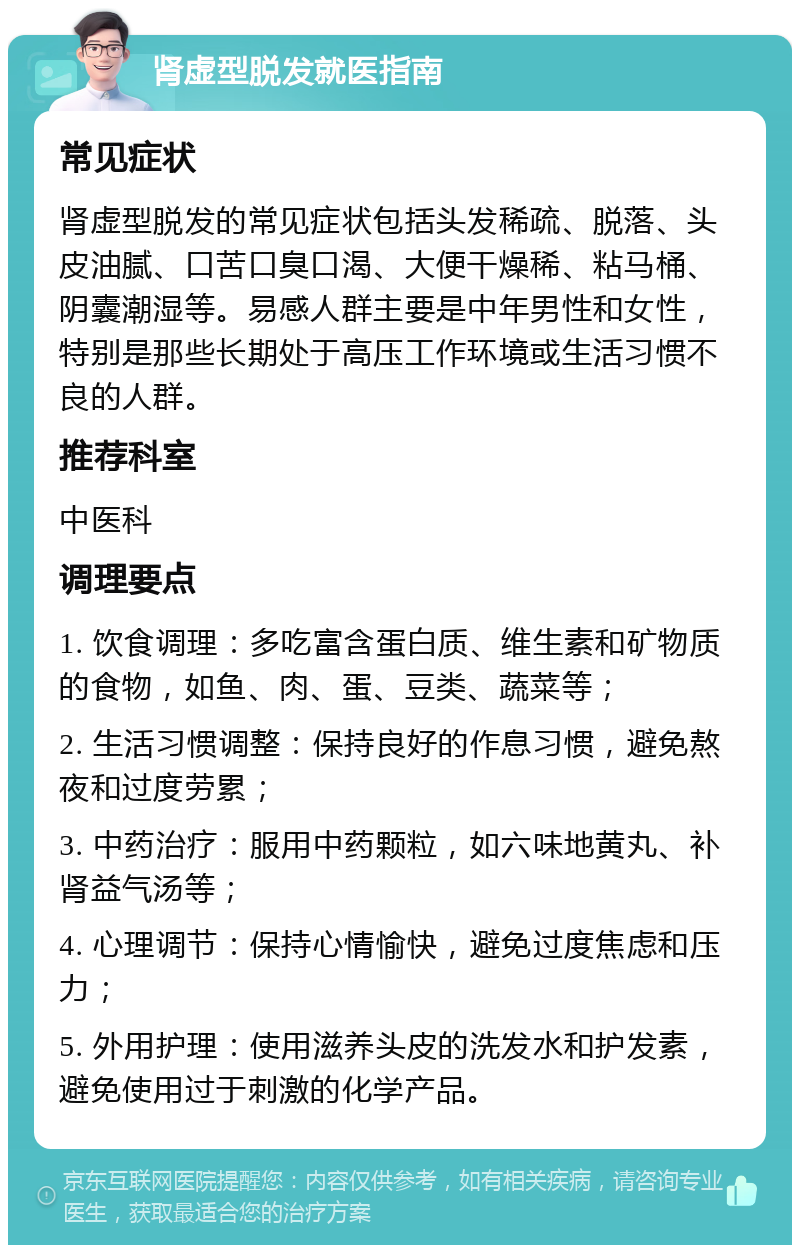 肾虚型脱发就医指南 常见症状 肾虚型脱发的常见症状包括头发稀疏、脱落、头皮油腻、口苦口臭口渴、大便干燥稀、粘马桶、阴囊潮湿等。易感人群主要是中年男性和女性，特别是那些长期处于高压工作环境或生活习惯不良的人群。 推荐科室 中医科 调理要点 1. 饮食调理：多吃富含蛋白质、维生素和矿物质的食物，如鱼、肉、蛋、豆类、蔬菜等； 2. 生活习惯调整：保持良好的作息习惯，避免熬夜和过度劳累； 3. 中药治疗：服用中药颗粒，如六味地黄丸、补肾益气汤等； 4. 心理调节：保持心情愉快，避免过度焦虑和压力； 5. 外用护理：使用滋养头皮的洗发水和护发素，避免使用过于刺激的化学产品。