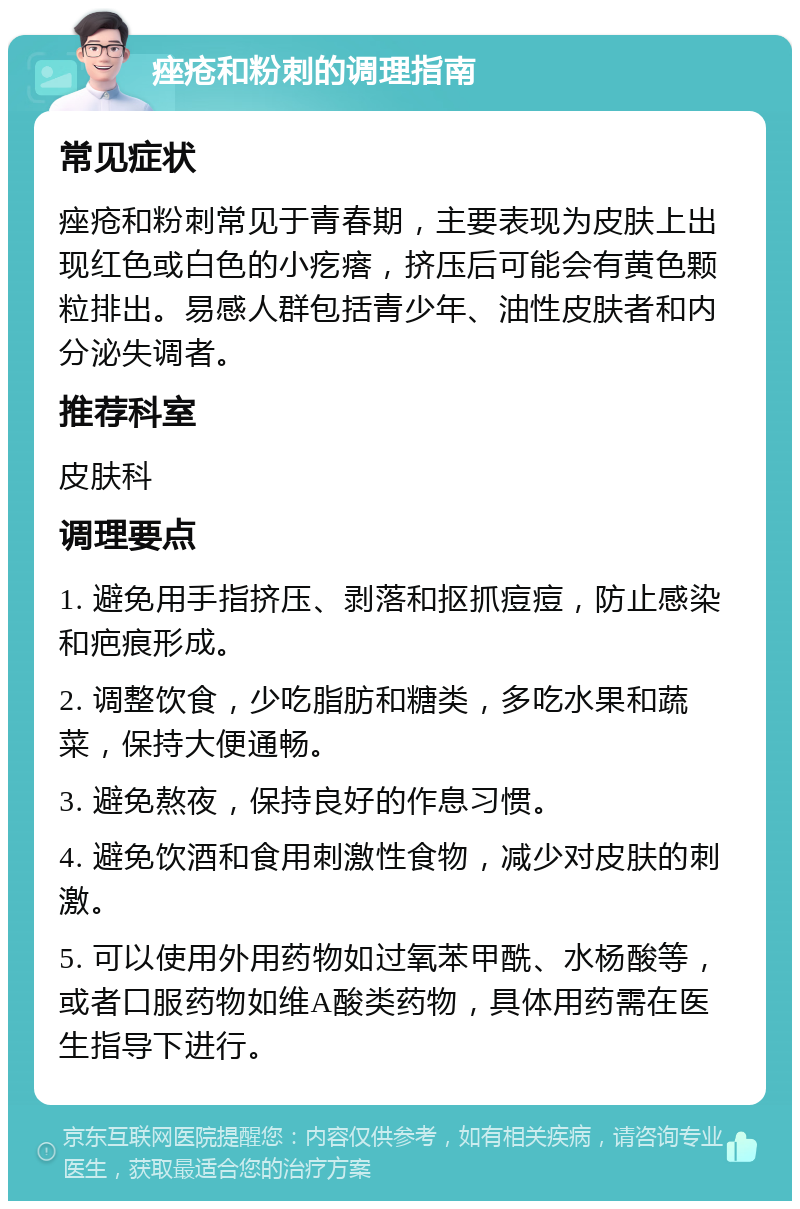 痤疮和粉刺的调理指南 常见症状 痤疮和粉刺常见于青春期，主要表现为皮肤上出现红色或白色的小疙瘩，挤压后可能会有黄色颗粒排出。易感人群包括青少年、油性皮肤者和内分泌失调者。 推荐科室 皮肤科 调理要点 1. 避免用手指挤压、剥落和抠抓痘痘，防止感染和疤痕形成。 2. 调整饮食，少吃脂肪和糖类，多吃水果和蔬菜，保持大便通畅。 3. 避免熬夜，保持良好的作息习惯。 4. 避免饮酒和食用刺激性食物，减少对皮肤的刺激。 5. 可以使用外用药物如过氧苯甲酰、水杨酸等，或者口服药物如维A酸类药物，具体用药需在医生指导下进行。