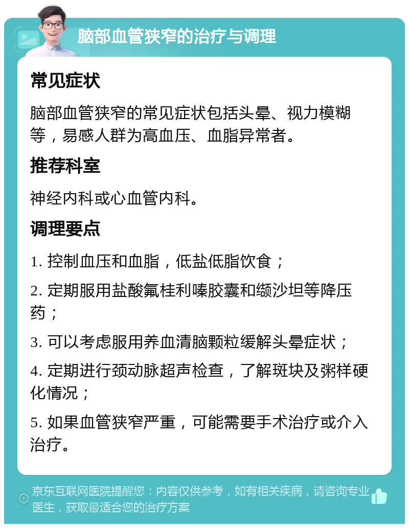 脑部血管狭窄的治疗与调理 常见症状 脑部血管狭窄的常见症状包括头晕、视力模糊等，易感人群为高血压、血脂异常者。 推荐科室 神经内科或心血管内科。 调理要点 1. 控制血压和血脂，低盐低脂饮食； 2. 定期服用盐酸氟桂利嗪胶囊和缬沙坦等降压药； 3. 可以考虑服用养血清脑颗粒缓解头晕症状； 4. 定期进行颈动脉超声检查，了解斑块及粥样硬化情况； 5. 如果血管狭窄严重，可能需要手术治疗或介入治疗。