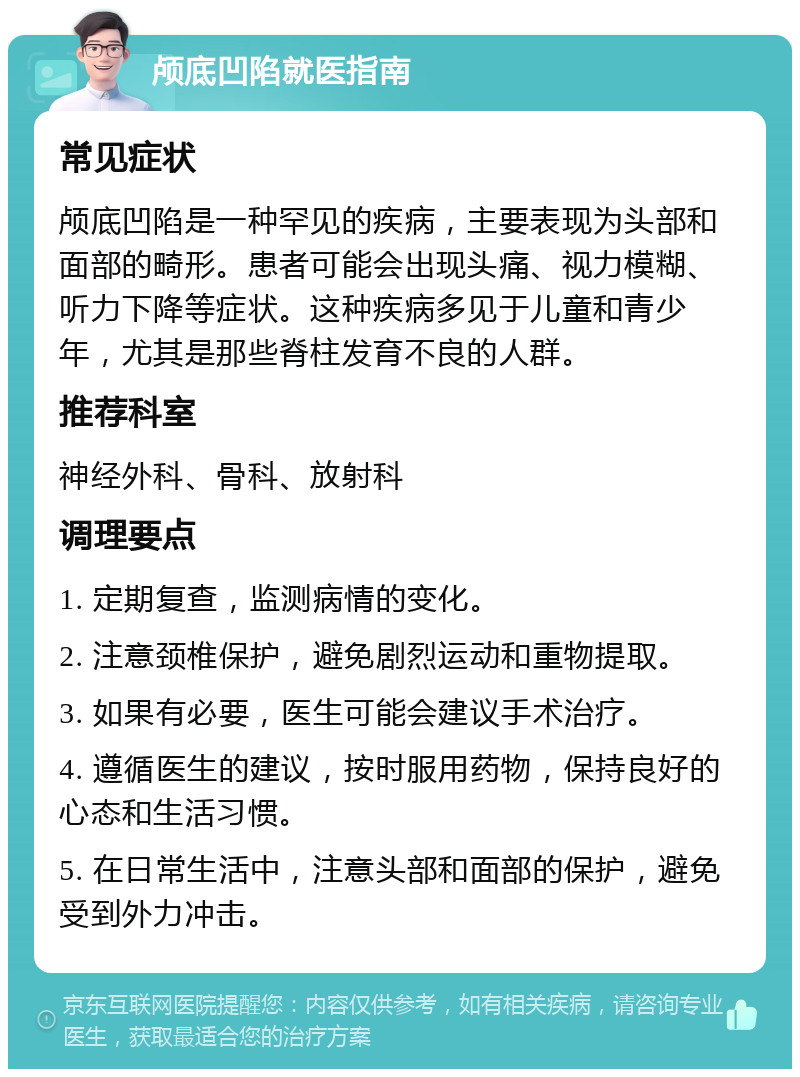 颅底凹陷就医指南 常见症状 颅底凹陷是一种罕见的疾病，主要表现为头部和面部的畸形。患者可能会出现头痛、视力模糊、听力下降等症状。这种疾病多见于儿童和青少年，尤其是那些脊柱发育不良的人群。 推荐科室 神经外科、骨科、放射科 调理要点 1. 定期复查，监测病情的变化。 2. 注意颈椎保护，避免剧烈运动和重物提取。 3. 如果有必要，医生可能会建议手术治疗。 4. 遵循医生的建议，按时服用药物，保持良好的心态和生活习惯。 5. 在日常生活中，注意头部和面部的保护，避免受到外力冲击。